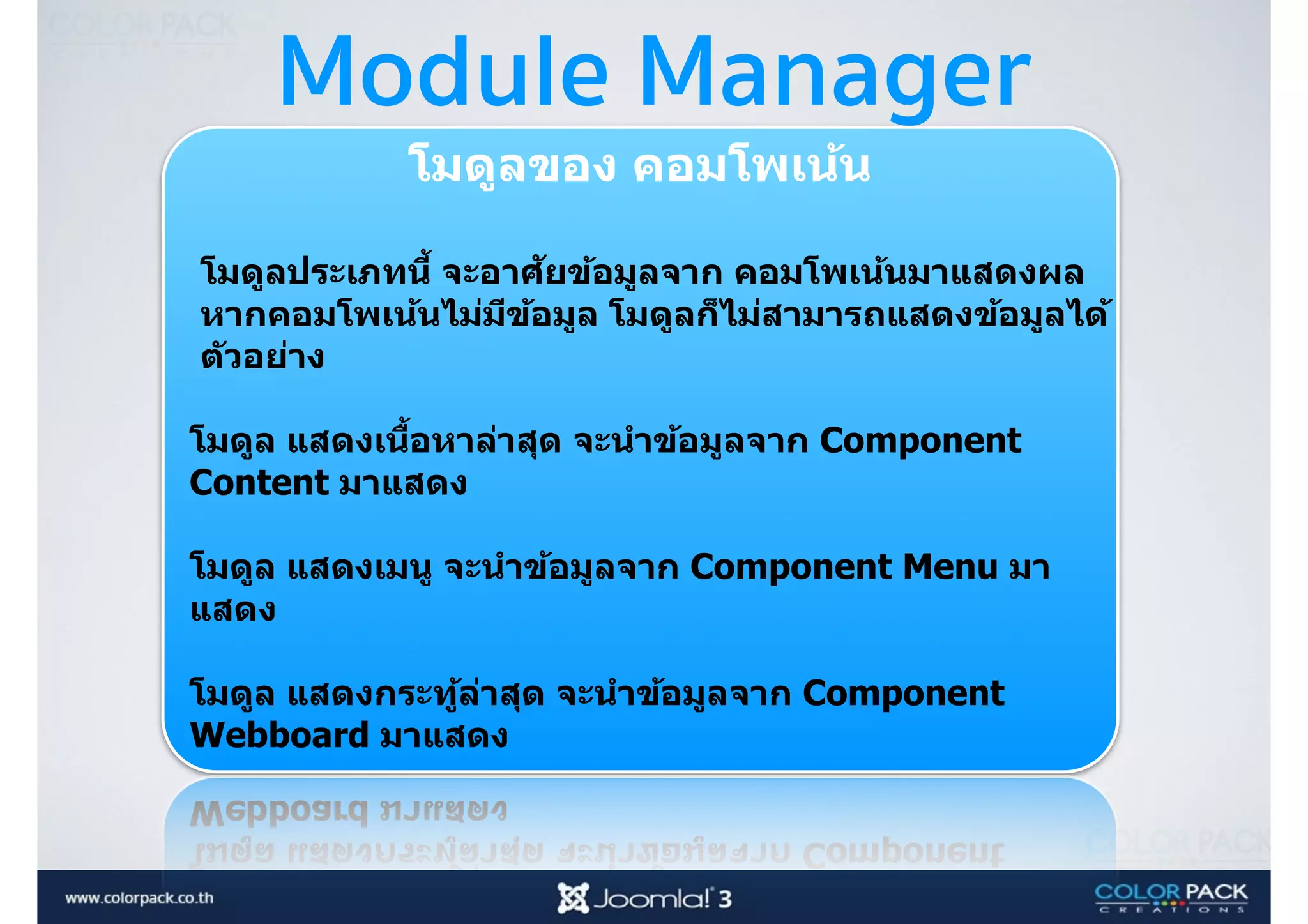 Module Manager
โมดูลของ คอมโพเน้น 
โมดูลประเภทนีB จะอาศัยข้อมูลจาก คอมโพเน้นมาแสดงผล
หากคอมโพเน้นไม่มีข้อมูล โมดูลก็ไม่สามารถแสดงข้อมูลได้
ตัวอย่าง
โมดูล แสดงเนืBอหาล่าสุด จะนําข้อมูลจาก Component
Content มาแสดง 
โมดูล แสดงเมนู จะนําข้อมูลจาก Component Menu มา
แสดง 
โมดูล แสดงกระทู้ล่าสุด จะนําข้อมูลจาก Component
Webboard มาแสดง 
 