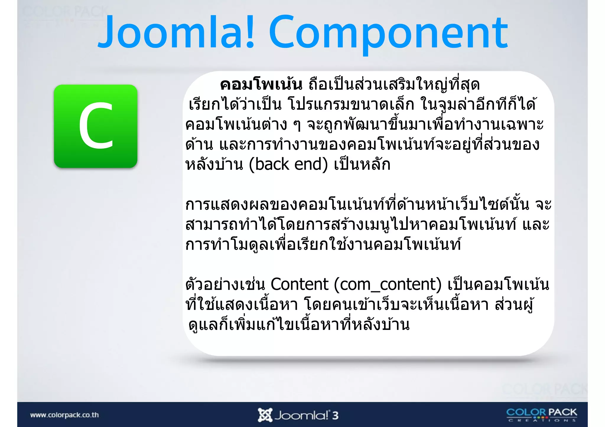 Joomla! Component
C
คอมโพเน้น ถือเป็นส่วนเสริมใหญ่ที3สุด
เรียกได ้ว่าเป็น โปรแกรมขนาดเล็ก ในจูมล่าอีกทีก็ได ้
คอมโพเน้นต่าง ๆ จะถูกพัฒนาขึJนมาเพื3อทํางานเฉพาะ
ด ้าน และการทํางานของคอมโพเน้นท์จะอยู่ที3ส่วนของ
หลังบ ้าน (back end) เป็นหลัก
การแสดงผลของคอมโนเน้นท์ที3ด ้านหน้าเว็บไซต์นัJน จะ
สามารถทําได ้โดยการสร ้างเมนูไปหาคอมโพเน้นท์ และ
การทําโมดูลเพื3อเรียกใช ้งานคอมโพเน้นท์
ตัวอย่างเช่น Content (com_content) เป็นคอมโพเน้น
ที3ใช ้แสดงเนืJอหา โดยคนเข ้าเว็บจะเห็นเนืJอหา ส่วนผู้
ดูแลก็เพิ3มแก ้ไขเนืJอหาที3หลังบ ้าน
 