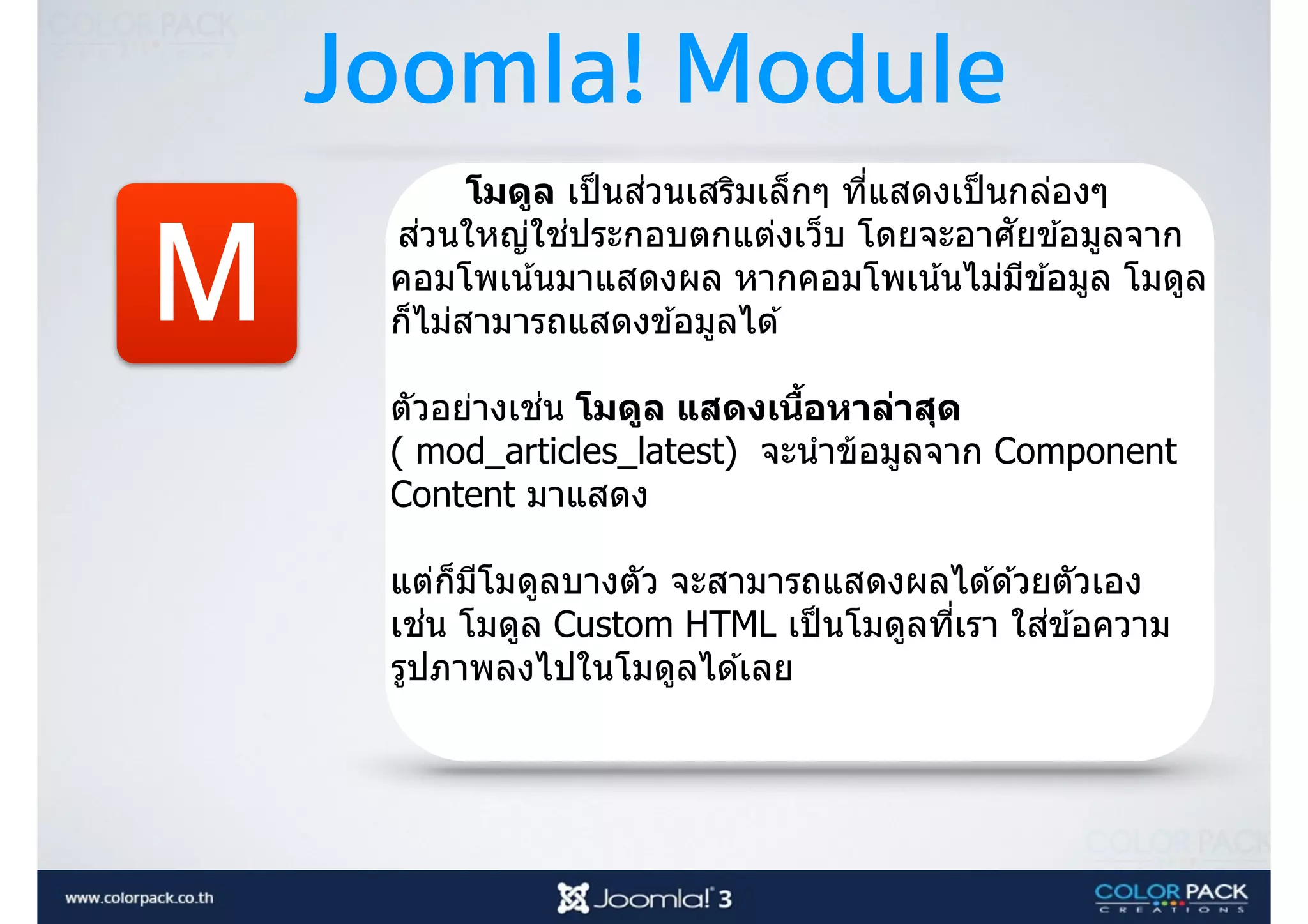 Joomla! Module
M
โมดูล เป็นส่วนเสริมเล็กๆ ที3แสดงเป็นกล่องๆ
ส่วนใหญ่ใช่ประกอบตกแต่งเว็บ โดยจะอาศัยข ้อมูลจาก
คอมโพเน้นมาแสดงผล หากคอมโพเน้นไม่มีข ้อมูล โมดูล
ก็ไม่สามารถแสดงข ้อมูลได ้ 
 
ตัวอย่างเช่น โมดูล แสดงเนืBอหาล่าสุด
( mod_articles_latest) จะนําข้อมูลจาก Component
Content มาแสดง
แต่ก็มีโมดูลบางตัว จะสามารถแสดงผลได ้ด ้วยตัวเอง
เช่น โมดูล Custom HTML เป็นโมดูลที3เรา ใส่ข ้อความ
รูปภาพลงไปในโมดูลได ้เลย 
 