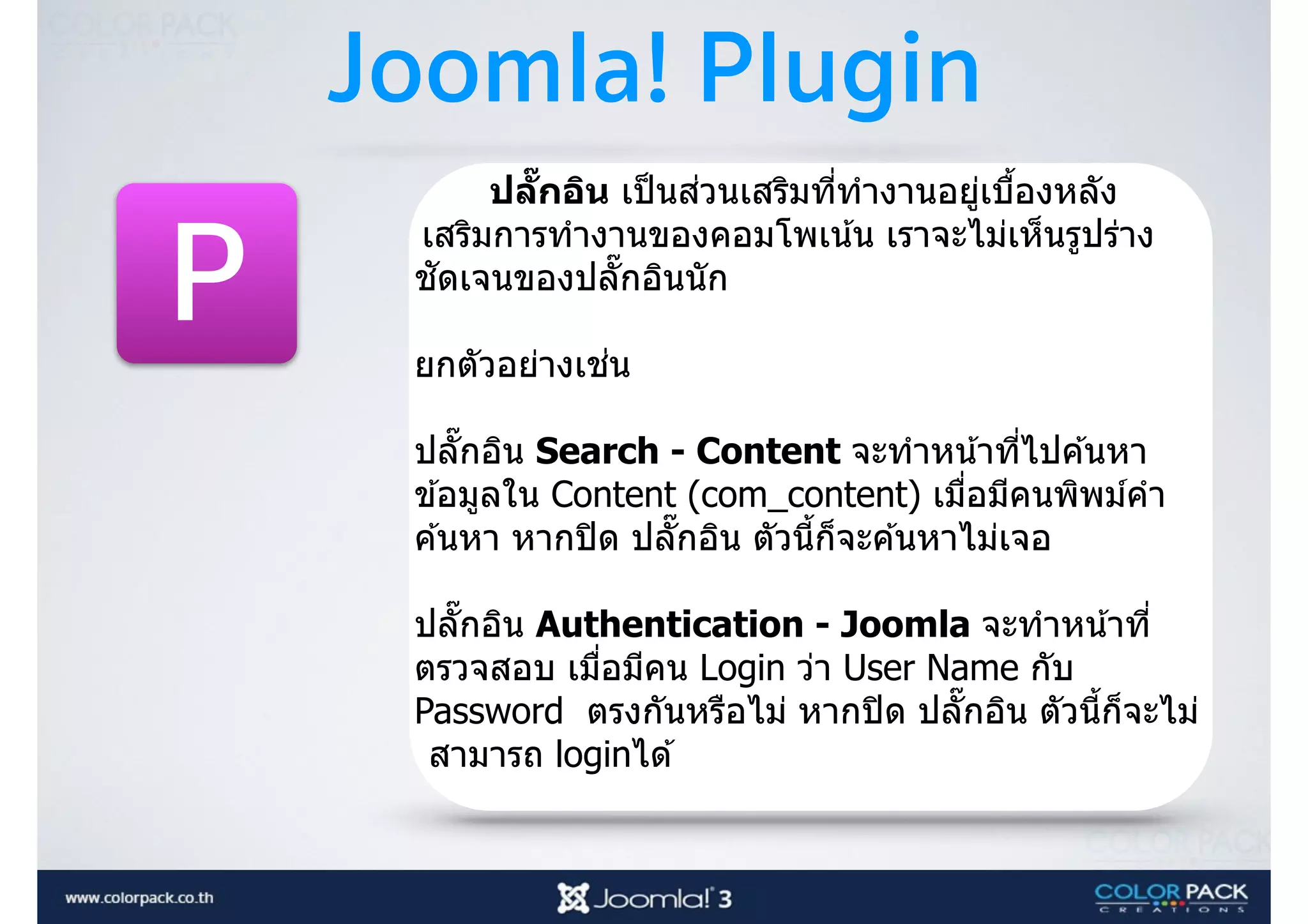 Joomla! Plugin
P
ปลัRกอิน เป็นส่วนเสริมที3ทํางานอยู่เบืJองหลัง
เสริมการทํางานของคอมโพเน้น เราจะไม่เห็นรูปร่าง
ชัดเจนของปลัTกอินนัก
ยกตัวอย่างเช่น  
 
ปลัTกอิน Search - Content จะทําหน้าที3ไปค ้นหา
ข ้อมูลใน Content (com_content) เมื3อมีคนพิพม์คํา
ค ้นหา หากปิด ปลัTกอิน ตัวนีJก็จะค ้นหาไม่เจอ
 
ปลัTกอิน Authentication - Joomla จะทําหน้าที3
ตรวจสอบ เมื3อมีคน Login ว่า User Name กับ
Password ตรงกันหรือไม่ หากปิด ปลัTกอิน ตัวนีJก็จะไม่
สามารถ loginได ้
 