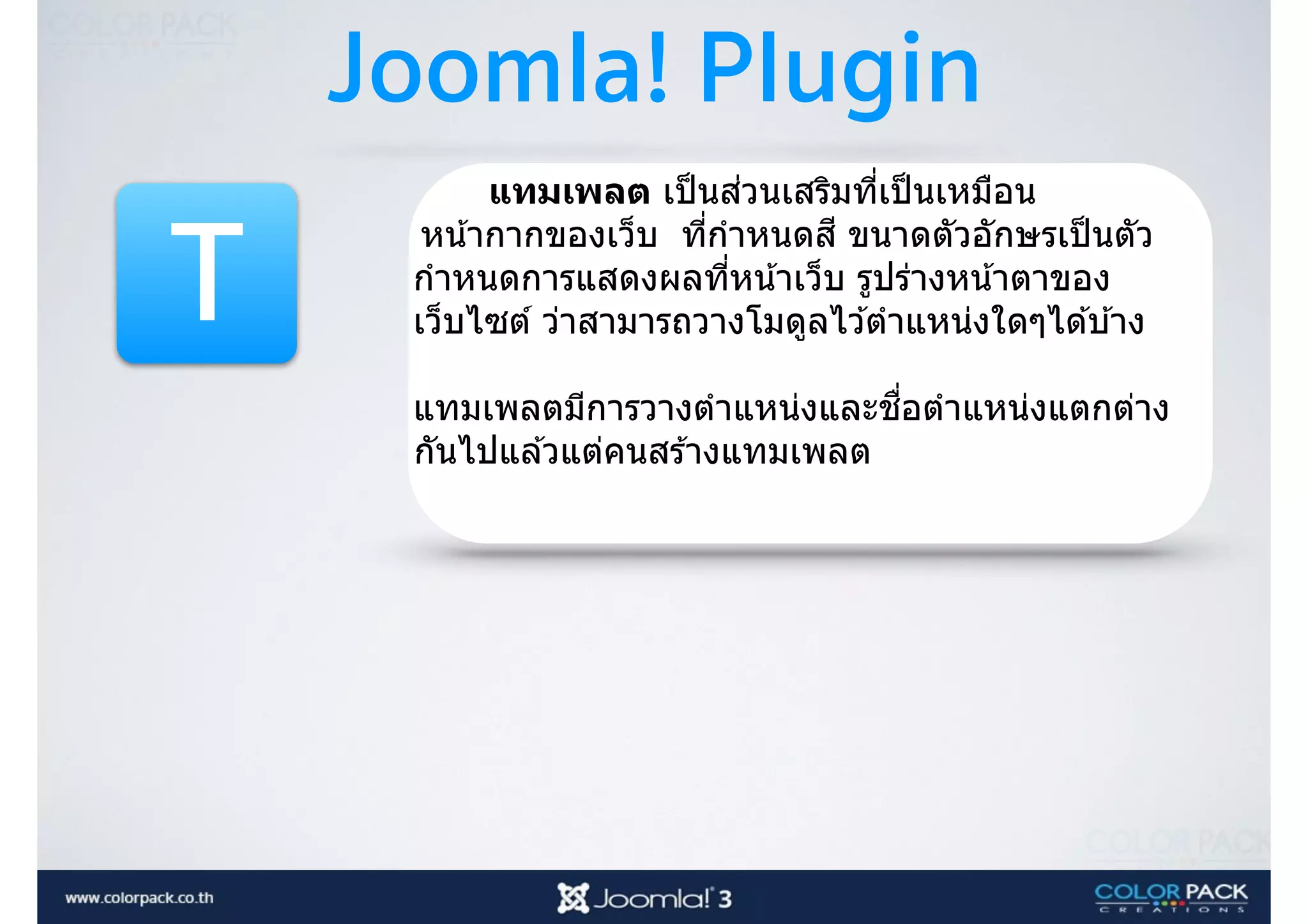 Joomla! Plugin
T
แทมเพลต เป็นส่วนเสริมที3เป็นเหมือน
หน้ากากของเว็บ ที3กําหนดสี ขนาดตัวอักษรเป็นตัว
กําหนดการแสดงผลที3หน้าเว็บ รูปร่างหน้าตาของ
เว็บไซต์ ว่าสามารถวางโมดูลไว ้ตําแหน่งใดๆได ้บ ้าง
แทมเพลตมีการวางตําแหน่งและชื3อตําแหน่งแตกต่าง
กันไปแล ้วแต่คนสร ้างแทมเพลต
 