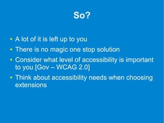 So? 
● A lot of it is left up to you 
● There is no magic one stop solution 
● Consider what level of accessibility is important 
to you [Gov – WCAG 2.0] 
● Think about accessibility needs when choosing 
extensions 
 