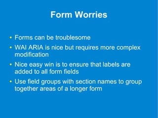 Form Worries 
● Forms can be troublesome 
● WAI ARIA is nice but requires more complex 
modification 
● Nice easy win is to ensure that labels are 
added to all form fields 
● Use field groups with section names to group 
together areas of a longer form 
 