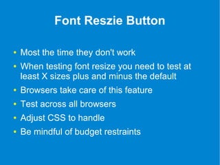 Font Reszie Button 
● Most the time they don't work 
● When testing font resize you need to test at 
least X sizes plus and minus the default 
● Browsers take care of this feature 
● Test across all browsers 
● Adjust CSS to handle 
● Be mindful of budget restraints 
 