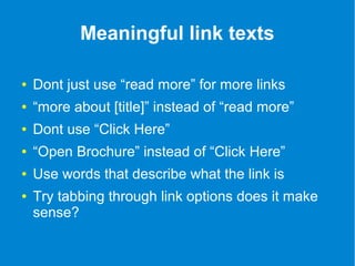 Meaningful link texts 
● Dont just use “read more” for more links 
● “more about [title]” instead of “read more” 
● Dont use “Click Here” 
● “Open Brochure” instead of “Click Here” 
● Use words that describe what the link is 
● Try tabbing through link options does it make 
sense? 
 