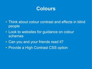 Colours 
● Think about colour contrast and effects in blind 
people 
● Look to websites for guidance on colour 
schemes 
● Can you and your friends read it? 
● Provide a High Contrast CSS option 
 