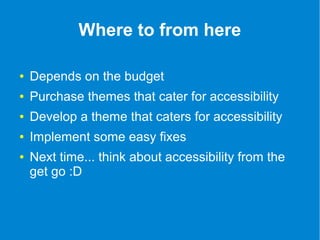Where to from here 
● Depends on the budget 
● Purchase themes that cater for accessibility 
● Develop a theme that caters for accessibility 
● Implement some easy fixes 
● Next time... think about accessibility from the 
get go :D 
 