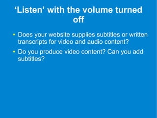 ‘Listen’ with the volume turned 
off 
● Does your website supplies subtitles or written 
transcripts for video and audio content? 
● Do you produce video content? Can you add 
subtitles? 
 