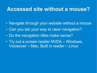 Accessed site without a mouse? 
● Navigate through your website without a mouse 
● Can you tab your way to clear navigation? 
● Do the navigation titles make sense? 
● Try out a screen reader NVDA – Windows, 
Voiceover – Mac, Built in reader – Linux 
 