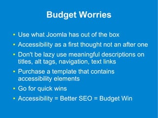 Budget Worries 
● Use what Joomla has out of the box 
● Accessibility as a first thought not an after one 
● Don't be lazy use meaningful descriptions on 
titles, alt tags, navigation, text links 
● Purchase a template that contains 
accessibility elements 
● Go for quick wins 
● Accessibility = Better SEO = Budget Win 
 