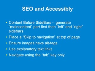 SEO and Accessibly 
● Content Before SideBars - generate 
“maincontent” part first then “left” and “right” 
sidebars 
● Place a “Skip to navigation” at top of page 
● Ensure images have alt-tags 
● Use explanatory text links 
● Navigate using the “tab” key only 
 