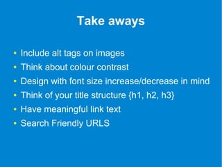 Take aways 
● Include alt tags on images 
● Think about colour contrast 
● Design with font size increase/decrease in mind 
● Think of your title structure {h1, h2, h3} 
● Have meaningful link text 
● Search Friendly URLS 
 
