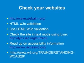 Check your websites 
● http://wave.webaim.org/ 
● HTML w3c validation 
● Css HTML W3c validation 
● Check the site in text mode using Lynx 
http://lynx.isc.org/current/ 
● Read up on accessibility information 
http://www.accessiq.org/ 
● http://www.w3.org/TR/UNDERSTANDING-WCAG20/ 
 