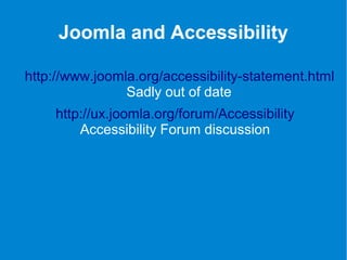 Joomla and Accessibility 
http://www.joomla.org/accessibility-statement.html 
Sadly out of date 
http://ux.joomla.org/forum/Accessibility 
Accessibility Forum discussion 
 