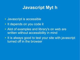 Javascript Myt h 
● Javascript is accessible 
● It depends on you code it 
● Alot of examples and library's on web are 
written without accessibility in mind 
● It is always good to test your site with javascript 
turned off in the browser 
 
