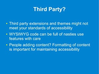 Third Party? 
● Third party extensions and themes might not 
meet your standards of accessibility 
● WYSIWYG code can be full of nasties use 
features with care 
● People adding content? Formatting of content 
is important for maintaining accessibility 
 