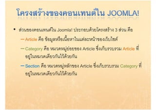 • สวนของคอนเทนตใน Joomla! ประกอบดวยโครงสราง 3 สวน คือ
   – Article คือ ขอมูลหรือเนือหาในแตละหนาของเว็บไซต
               ื         ื ้ื                      ไ
   – Category คือ หมวดหมูยอยของ Article ซึ่งเก็บรวบรวม Article ที่
                คอ หมวดหม อยของ           ซงเกบรวบรวม        ท
      อยูในหมวดเดียวกันไวดวยกัน
                            
   – Section คือ หมวดหมูหลักของ Article ซึ่งเก็บรวบรวม Category ที่
      อยู นหมวดเดียวกันไวดวยกัน
      อยในหมวดเดยวกนไวดวยกน
 