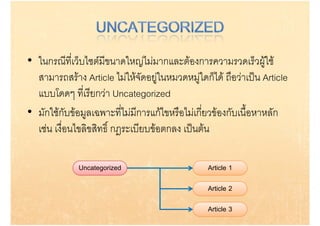 • ในกรณีที่เว็บไซตมีขนาดใหญไมมากและตองการความรวดเร็วผูใช
  สามารถสราง Article ไมใหจดอยูในหมวดหมูใดกได ถอวาเปน Article
  ส           ส  A ti l ไ ใ  ั                   ็ไ ื  ป A ti l
  แบบโดดๆ ที่เรียกวา Uncategorized
• มักใชกับขอมูลเฉพาะที่ไมมีการแกไขหรือไมเกี่ยวของกับเนื้อหาหลัก
  เชน เงื่ือนไขลิิขสิิทธิิ์ กฎระเบีียบขอตกลง เปนตน
               ไ                                ป

             Uncategorized                      Article 1

                                                Article 2

                                                Article 3
 