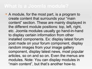 What is a Joomla module?


A module, for the most part, is a program to
create content that surrounds your “main
content” section. These are mainly displayed in
the different module positions: top, left, right,
etc. Joomla modules usually go hand-in-hand
to display certain information from other
installed components. Ex: display latest forum
post made on your forum component, display
random images from your image gallery
component, display latest news, most popular
articles, so on and so on. Even the menus are
modules. Note: You can display modules in
“main content”, but that’s another how-to.

 