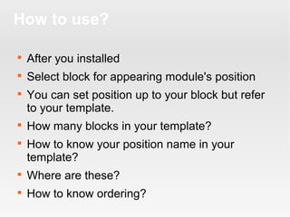 How to use?


After you installed



Select block for appearing module's position






You can set position up to your block but refer
to your template.
How many blocks in your template?
How to know your position name in your
template?



Where are these?



How to know ordering?

 