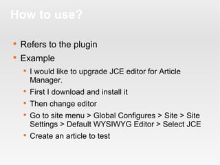 How to use?


Refers to the plugin



Example


I would like to upgrade JCE editor for Article
Manager.



First I download and install it



Then change editor





Go to site menu > Global Configures > Site > Site
Settings > Default WYSIWYG Editor > Select JCE
Create an article to test

 