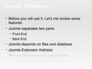 Joomla Extentsion




Before you will use it. Let's me review some
features
Joomla separates two parts:


Front End



Back End



Joomla depends on files and database



Joomla Extension Address


http://extensions.joomla.org/extensions/

 