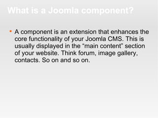 What is a Joomla component?


A component is an extension that enhances the
core functionality of your Joomla CMS. This is
usually displayed in the “main content” section
of your website. Think forum, image gallery,
contacts. So on and so on.

 