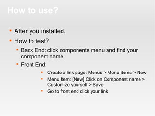 How to use?


After you installed.



How to test?




Back End: click components menu and find your
component name
Front End:





Create a link page: Menus > Menu items > New
Menu Item: [New] Click on Component name >
Customize yourself > Save
Go to front end click your link

 