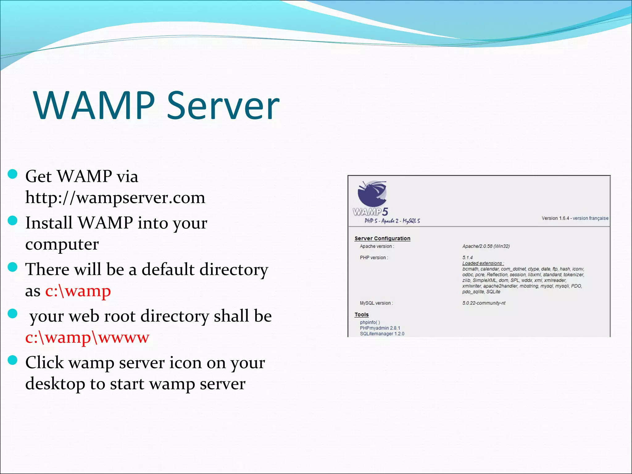 WAMP Server
 Get WAMP via

http://wampserver.com
 Install WAMP into your
computer
 There will be a default directory
as c:wamp
 your web root directory shall be
c:wampwwww
 Click wamp server icon on your
desktop to start wamp server

 