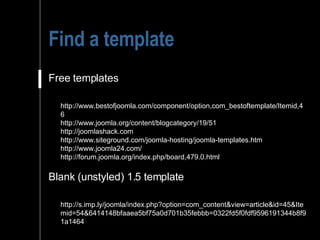 Find a template Free templates http://www.bestofjoomla.com/component/option,com_bestoftemplate/Itemid,46 http://www.joomla.org/content/blogcategory/19/51 http://joomlashack.com http://www.siteground.com/joomla-hosting/joomla-templates.htm http://www.joomla24.com/ http://forum.joomla.org/index.php/board,479.0.html Blank (unstyled) 1.5 template http://s.imp.ly/joomla/index.php?option=com_content&view=article&id=45&Itemid=54&6414148bfaaea5bf75a0d701b35febbb=0322fd5f0fdf9596191344b8f91a1464