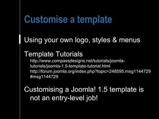 Customise a template Using your own logo, styles & menus Template Tutorials http://www.compassdesigns.net/tutorials/joomla-tutorials/joomla-1.5-template-tutorial.html http://forum.joomla.org/index.php?topic=248595.msg1144729#msg1144729 Customising a Joomla! 1.5 template is not an entry-level job!