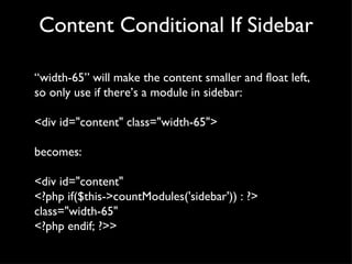 Content Conditional If Sidebar “ width-65” will make the content smaller and float left, so only use if there’s a module in sidebar: <div id="content" class="width-65"> becomes: <div id="content"  <?php if($this->countModules('sidebar')) : ?> class="width-65" <?php endif; ?>> 