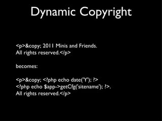 Dynamic Copyright <p>&copy; 2011 Minis and Friends.  All rights reserved.</p> becomes: <p>&copy; <?php echo date('Y'); ?>  <?php echo $app->getCfg('sitename'); ?>.  All rights reserved.</p> 