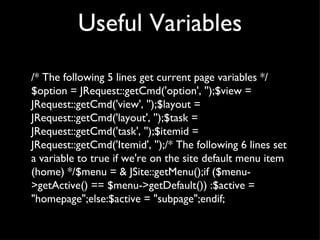 Useful Variables /* The following 5 lines get current page variables */$option = JRequest::getCmd('option', '');$view = JRequest::getCmd('view', '');$layout = JRequest::getCmd('layout', '');$task = JRequest::getCmd('task', '');$itemid = JRequest::getCmd('Itemid', '');/* The following 6 lines set a variable to true if we're on the site default menu item (home) */$menu = & JSite::getMenu();if ($menu->getActive() == $menu->getDefault()) :$active = "homepage";else:$active = "subpage";endif; 