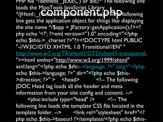 component.php <?php/* The following line denies direct access to this PHP file */defined('_JEXEC') or die;/* The following line loads the MooTools JavaScript Library */JHtml::_('behavior.framework', true);/* The following line gets the application object for things like displaying the site name */$app = JFactory::getApplication();?><?php echo '<?'; ?>xml version="1.0" encoding="<?php echo $this->_charset ?>"?><!DOCTYPE html PUBLIC "-//W3C//DTD XHTML 1.0 Transitional//EN" " http://www.w3.org/TR/xhtml1/DTD/xhtml1-transitional.dtd "><html xmlns=" http://www.w3.org/1999/xhtml " xml:lang="<?php echo $thi s->language; ?>" lang="<?php  echo $this->language; ?>" dir="<?php echo $this->direction; ?>" > <head> <!-- The following JDOC Head tag loads all the header and meta information from your site config and content. --> <jdoc:include type="head" /> <!-- The following line loads the template CSS file located in the template folder. --> <link rel="stylesheet" href="<?php echo $this->baseurl ?>/templates/<?php echo $this->template ?>/css/template.css" type="text/css" /> </head> <body id="modal"> <jdoc:include type="message" /> <jdoc:include type="component" /> </body> </html> 