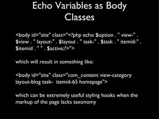 Echo Variables as Body Classes <body id="site" class="<?php echo $option . " view-" . $view . " layout-" . $layout . " task-" . $task . " itemid-" . $itemid . " " . $active;?>"> which will result in something like: <body id="site" class="com_content view-category layout-blog task-  itemid-65 homepage"> which can be extremely useful styling hooks when the markup of the page lacks taxonomy 