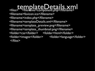 templateDetails.xml <files>  <filename>component.php</filename>  <filename>favicon.ico</filename>  <filename>index.php</filename>  <filename>templateDetails.xml</filename>  <filename>template_preview.png</filename>  <filename>template_thumbnail.png</filename> <folder>css</folder> <folder>html</folder> <folder>images</folder> <folder>language</folder>  </files> 