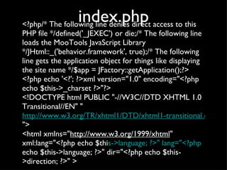 index.php <?php/* The following line denies direct access to this PHP file */defined('_JEXEC') or die;/* The following line loads the MooTools JavaScript Library */JHtml::_('behavior.framework', true);/* The following line gets the application object for things like displaying the site name */$app = JFactory::getApplication();?> <?php echo '<?'; ?>xml version="1.0" encoding="<?php echo $this->_charset ?>"?> <!DOCTYPE html PUBLIC "-//W3C//DTD XHTML 1.0 Transitional//EN" " http://www.w3.org/TR/xhtml1/DTD/xhtml1-transitional.dtd "> <html xmlns=" http://www.w3.org/1999/xhtml " xml:lang="<?php echo $thi s->language; ?>" lang="<?php  echo $this->language; ?>" dir="<?php echo $this->direction; ?>" > 