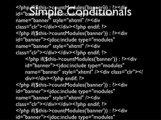 Simple Conditionals <?php if($this->countModules('banner')) : ?><div id="banner"><jdoc:include type="modules" name="banner" style="xhtml" /><div class="clr"></div></div><?php endif; ?> <?php if($this->countModules('banner')) : ?><div id="banner"><jdoc:include type="modules" name="banner" style="xhtml" /><div class="clr"></div></div><?php endif; ?> <?php if($this->countModules('banner')) : ?><div id="banner"><jdoc:include type="modules" name="banner" style="xhtml" /><div class="clr"></div></div><?php endif; ?> <?php if($this->countModules('banner')) : ?><div id="banner"><jdoc:include type="modules" name="banner" style="xhtml" /><div class="clr"></div></div><?php endif; ?> <?php if($this->countModules('banner')) : ?><div id="banner"><jdoc:include type="modules" name="banner" style="xhtml" /><div class="clr"></div></div><?php endif; ?> 