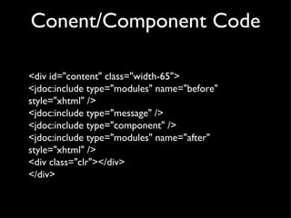 Conent/Component Code <div id="content" class="width-65"> <jdoc:include type="modules" name="before" style="xhtml" /> <jdoc:include type="message" /> <jdoc:include type="component" /> <jdoc:include type="modules" name="after" style="xhtml" /> <div class="clr"></div> </div> 