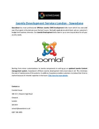 Joomla Development Services London - Sowedane
Sowedane has most professional Offshore Joomla CMS Development India team which has executed
over 45 projects in the domain over the last 3 years. We build applications which best suit our customer’s
budget and business interests. Our Joomla Development India team is your one-stop solution for all your
Joomla needs.
Starting from minor customizations to Joomla components to setting up an updated Joomla Content
management system, Sowedane’s offshore Joomla development India team does it all. This minimizes
the cost of maintenance of the systems. In addition, Sowedane enables customers to reduce their time to
market because of inherent expertise in the team. Click here for more details
Contact us
Conduit House
309-317, Chiswick High Road
Chiswick
London
W4 4HH
consult@sowedane.co.uk
0207 993 8976
 