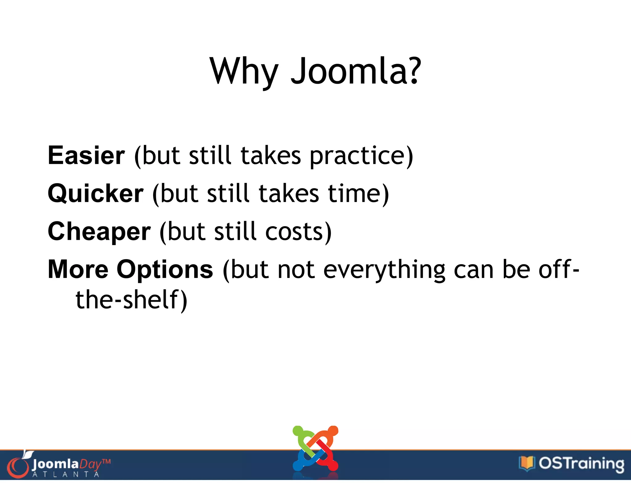 Why Joomla?
Easier (but still takes practice)
Quicker (but still takes time)
Cheaper (but still costs)
More Options (but not everything can be off-
the-shelf)
 