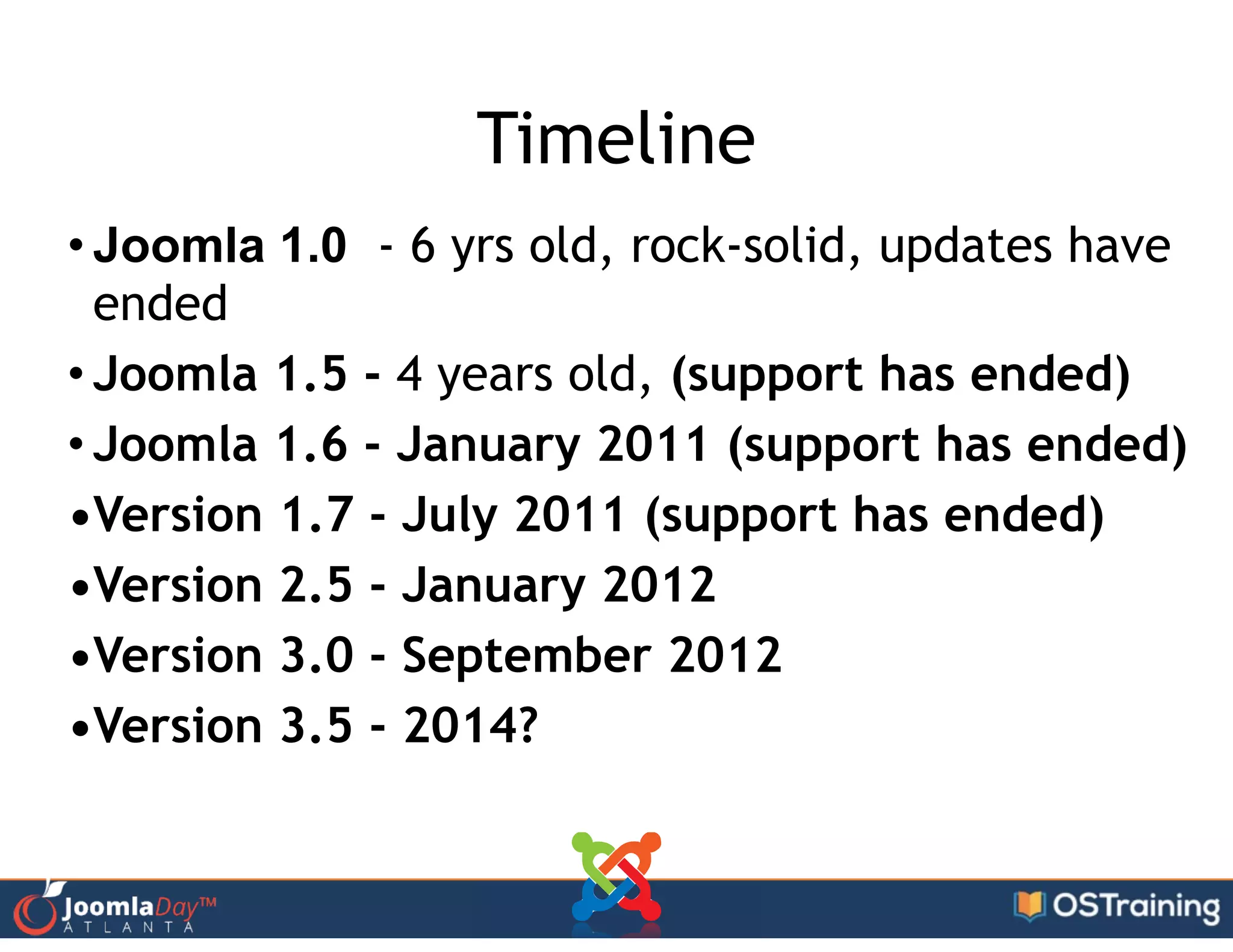 Timeline
• Joomla 1.0 - 6 yrs old, rock-solid, updates have
ended
• Joomla 1.5 - 4 years old, (support has ended)
• Joomla 1.6 - January 2011 (support has ended)
•Version 1.7 - July 2011 (support has ended)
•Version 2.5 - January 2012
•Version 3.0 - September 2012
•Version 3.5 - 2014?
 