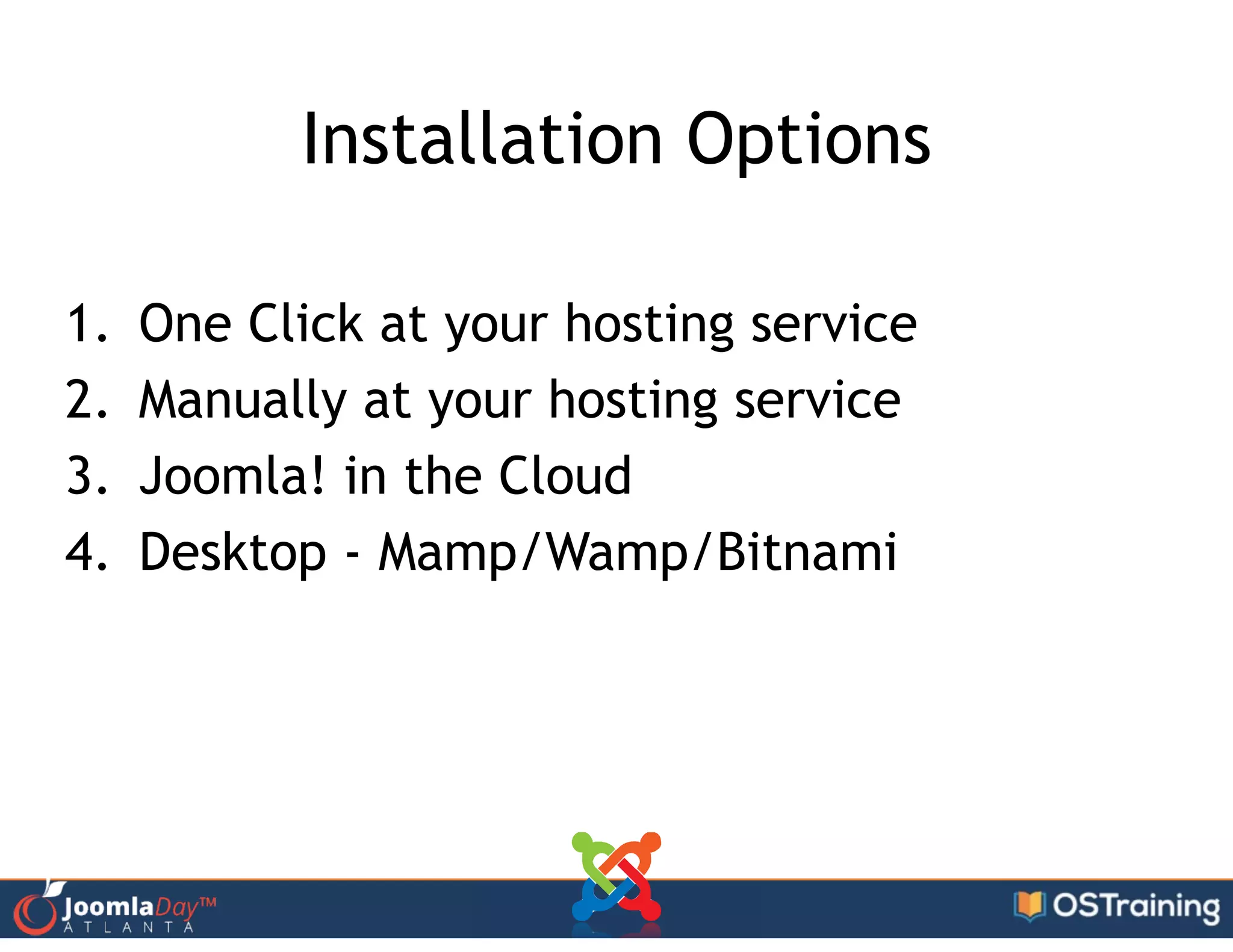Installation Options
1. One Click at your hosting service
2. Manually at your hosting service
3. Joomla! in the Cloud
4. Desktop - Mamp/Wamp/Bitnami
 