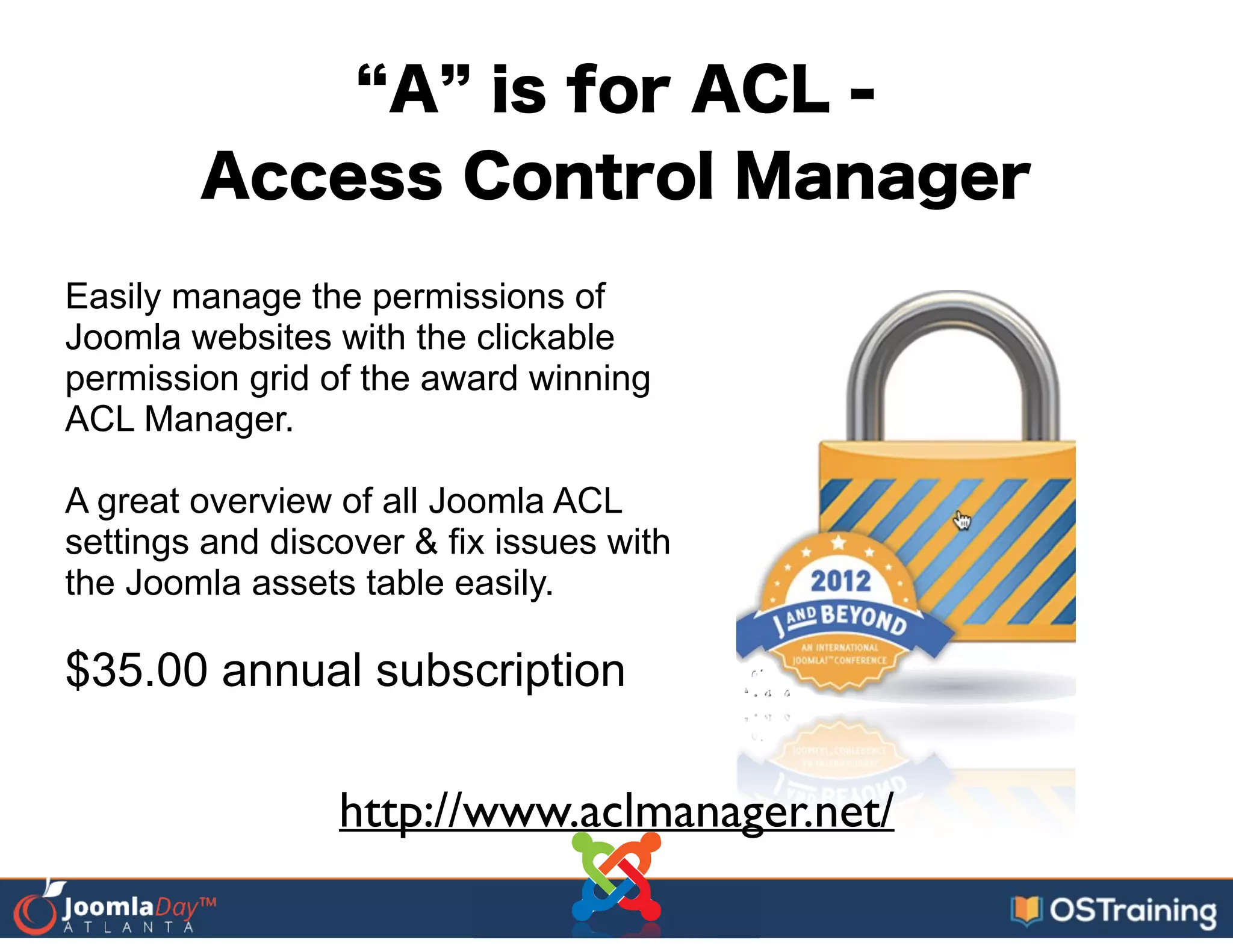 A is for ACL -
Access Control Manager
Easily manage the permissions of
Joomla websites with the clickable
permission grid of the award winning
ACL Manager.
!
A great overview of all Joomla ACL
settings and discover & fix issues with
the Joomla assets table easily.
!
$35.00 annual subscription
http://www.aclmanager.net/
 