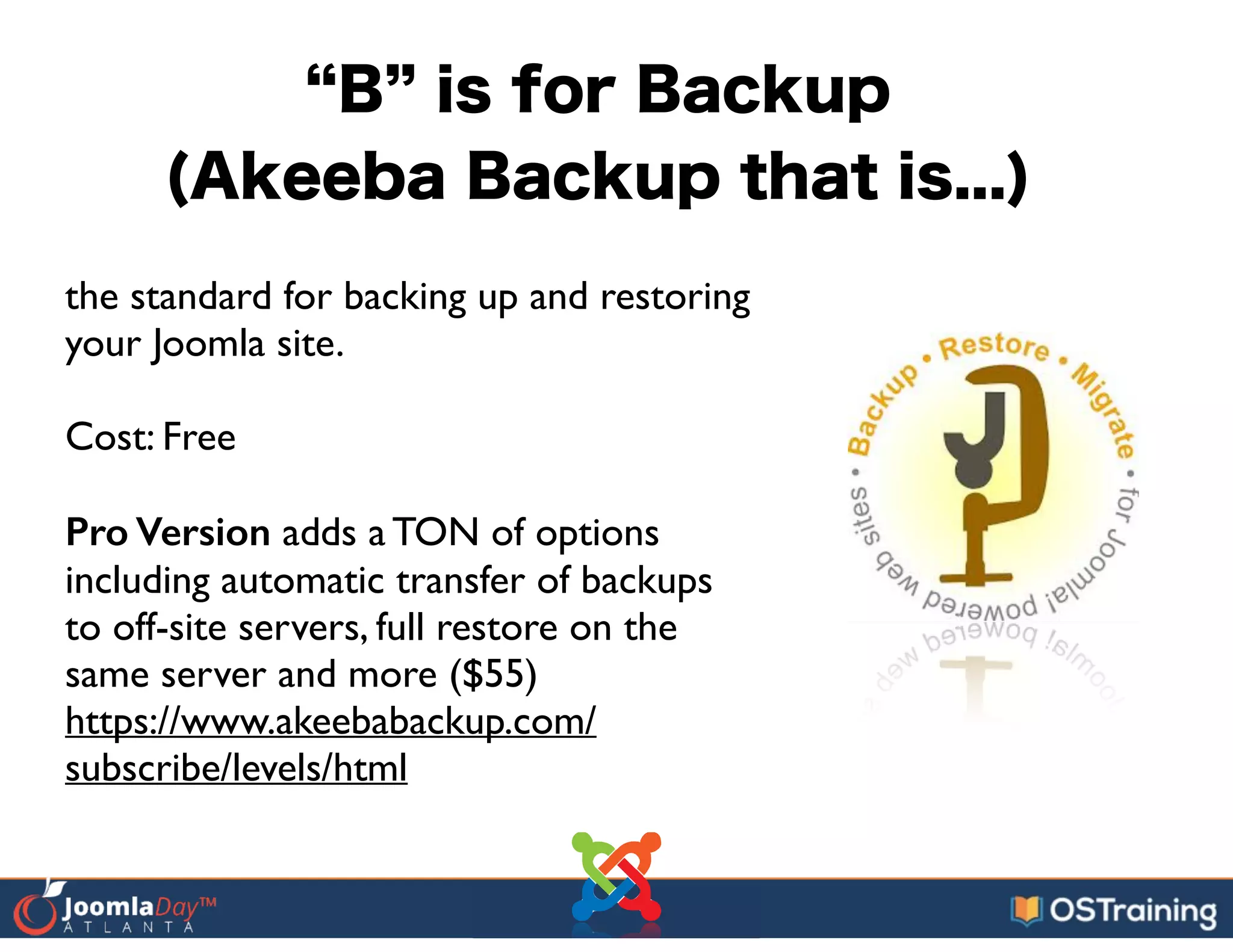 B is for Backup
(Akeeba Backup that is...)
the standard for backing up and restoring
your Joomla site.	

!
Cost: Free	

!
Pro Version adds a TON of options
including automatic transfer of backups
to off-site servers, full restore on the
same server and more ($55)	

https://www.akeebabackup.com/
subscribe/levels/html
 