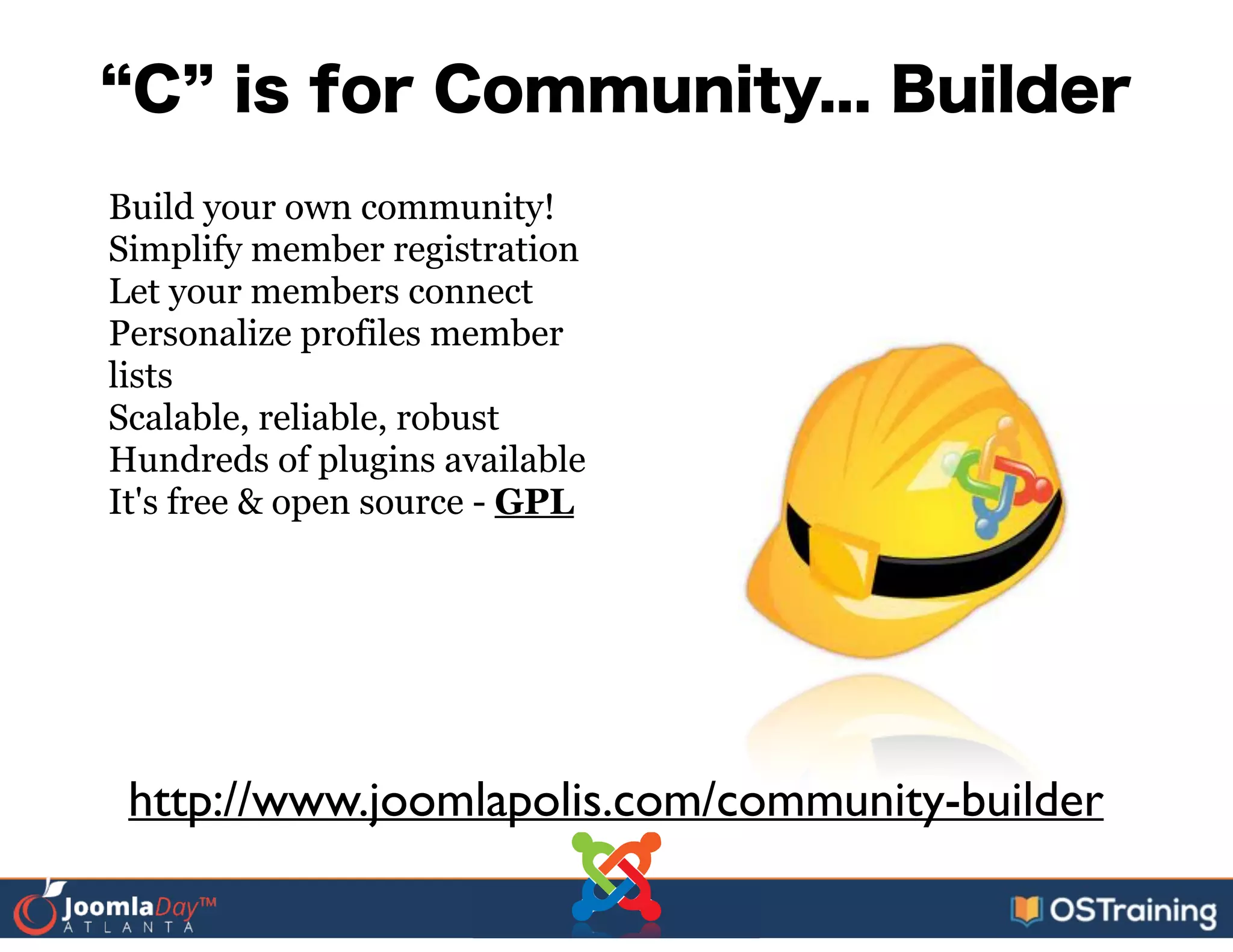 C is for Community... Builder
Build your own community!
Simplify member registration
Let your members connect
Personalize profiles member
lists
Scalable, reliable, robust
Hundreds of plugins available
It's free & open source - GPL
http://www.joomlapolis.com/community-builder
 
