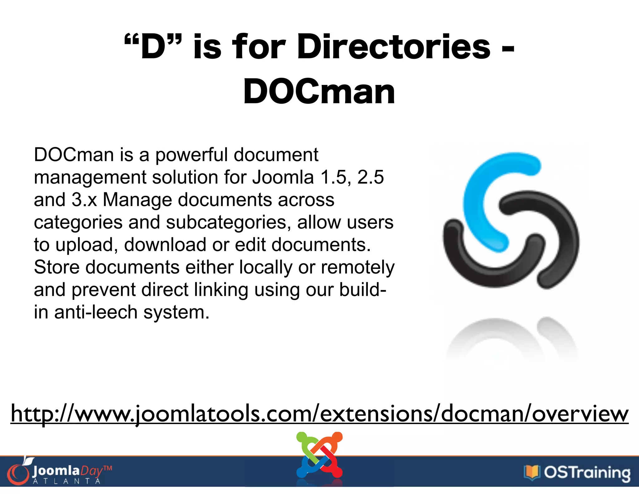 D is for Directories -
DOCman
DOCman is a powerful document
management solution for Joomla 1.5, 2.5
and 3.x Manage documents across
categories and subcategories, allow users
to upload, download or edit documents.
Store documents either locally or remotely
and prevent direct linking using our build-
in anti-leech system.
http://www.joomlatools.com/extensions/docman/overview
 