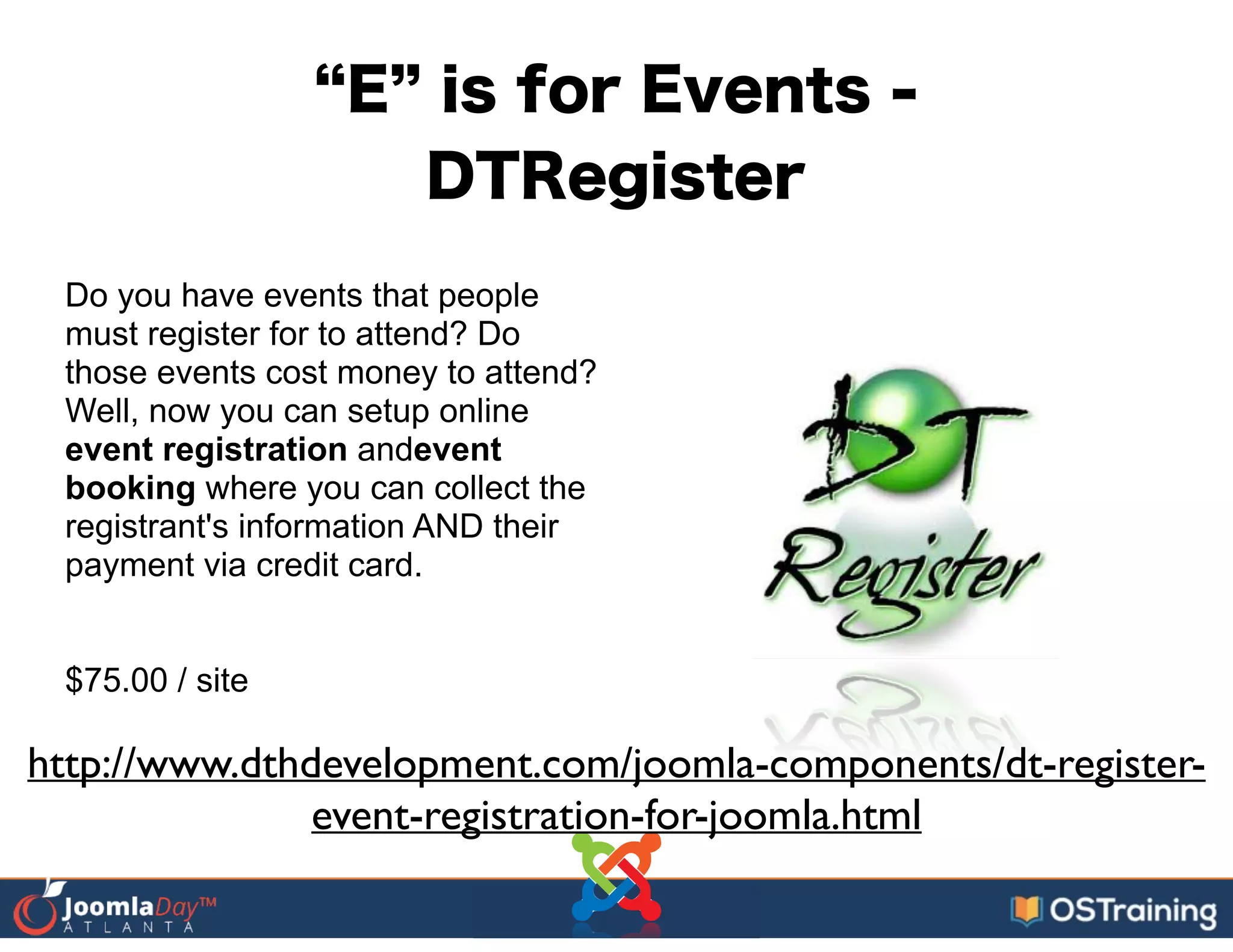 E is for Events -
DTRegister
Do you have events that people
must register for to attend? Do
those events cost money to attend?
Well, now you can setup online
event registration andevent
booking where you can collect the
registrant's information AND their
payment via credit card.
!
!
$75.00 / site
http://www.dthdevelopment.com/joomla-components/dt-register-
event-registration-for-joomla.html
 