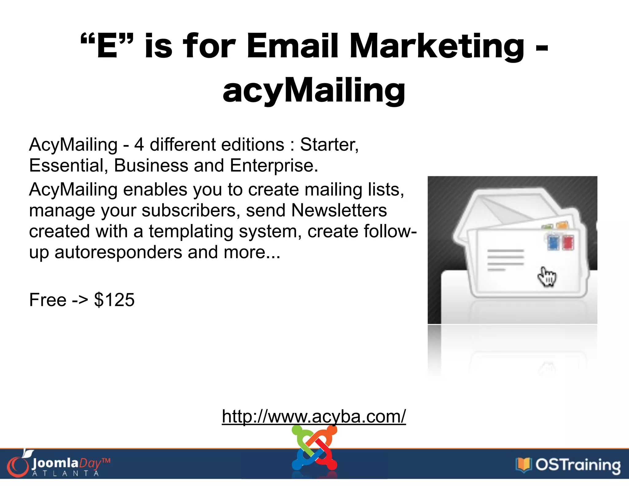 E is for Email Marketing -
acyMailing
AcyMailing - 4 different editions : Starter,
Essential, Business and Enterprise.
AcyMailing enables you to create mailing lists,
manage your subscribers, send Newsletters
created with a templating system, create follow-
up autoresponders and more...
!
Free -> $125
http://www.acyba.com/
 